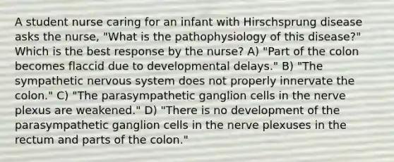 A student nurse caring for an infant with Hirschsprung disease asks the nurse, "What is the pathophysiology of this disease?" Which is the best response by the nurse? A) "Part of the colon becomes flaccid due to developmental delays." B) "The sympathetic nervous system does not properly innervate the colon." C) "The parasympathetic ganglion cells in the nerve plexus are weakened." D) "There is no development of the parasympathetic ganglion cells in the nerve plexuses in the rectum and parts of the colon."