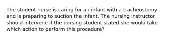 The student nurse is caring for an infant with a tracheostomy and is preparing to suction the infant. The nursing instructor should intervene if the nursing student stated she would take which action to perform this procedure?