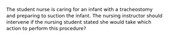 The student nurse is caring for an infant with a tracheostomy and preparing to suction the infant. The nursing instructor should intervene if the nursing student stated she would take which action to perform this procedure?