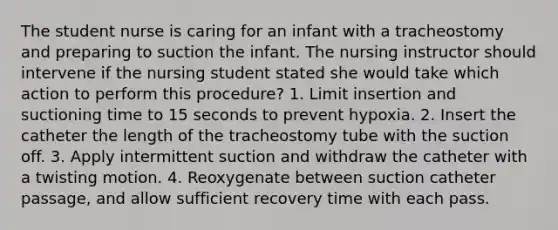 The student nurse is caring for an infant with a tracheostomy and preparing to suction the infant. The nursing instructor should intervene if the nursing student stated she would take which action to perform this procedure? 1. Limit insertion and suctioning time to 15 seconds to prevent hypoxia. 2. Insert the catheter the length of the tracheostomy tube with the suction off. 3. Apply intermittent suction and withdraw the catheter with a twisting motion. 4. Reoxygenate between suction catheter passage, and allow sufficient recovery time with each pass.