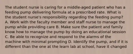 The student nurse is caring for a middle-aged patient who has a feeding pump delivering formula at a prescribed rate. What is the student nurse's responsibility regarding the feeding pump? A. Work with the faculty member and staff nurse to manage the pump while providing care B. Make sure the patient and family know how to manage the pump by doing an educational session C. Be able to recognize and respond to the alarms of the machine with minimal prompting D. Identify the pump, and if it is different than the one at the learn lab at school, have it changed