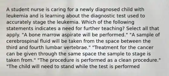 A student nurse is caring for a newly diagnosed child with leukemia and is learning about the diagnostic test used to accurately stage the leukemia. Which of the following statements indicates a need for further teaching? Select all that apply. "A bone marrow aspirate will be performed." "A sample of cerebrospinal fluid will be taken from the space between the third and fourth lumbar vertebrae." "Treatment for the cancer can be given through the same space the sample to stage is taken from." "The procedure is performed as a clean procedure." "The child will need to stand while the test is performed