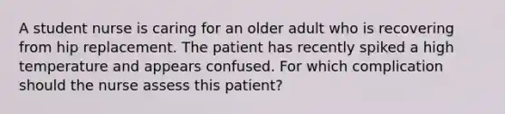 A student nurse is caring for an older adult who is recovering from hip replacement. The patient has recently spiked a high temperature and appears confused. For which complication should the nurse assess this patient?