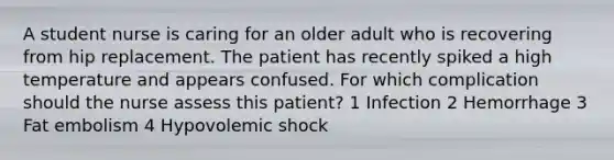 A student nurse is caring for an older adult who is recovering from hip replacement. The patient has recently spiked a high temperature and appears confused. For which complication should the nurse assess this patient? 1 Infection 2 Hemorrhage 3 Fat embolism 4 Hypovolemic shock