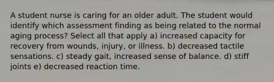 A student nurse is caring for an older adult. The student would identify which assessment finding as being related to the normal aging process? Select all that apply a) increased capacity for recovery from wounds, injury, or illness. b) decreased tactile sensations. c) steady gait, increased sense of balance. d) stiff joints e) decreased reaction time.