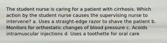 The student nurse is caring for a patient with cirrhosis. Which action by the student nurse causes the supervising nurse to intervene? a. Uses a straight-edge razor to shave the patient b. Monitors for orthostatic changes of <a href='https://www.questionai.com/knowledge/kD0HacyPBr-blood-pressure' class='anchor-knowledge'>blood pressure</a> c. Acoids intramuscular injections d. Uses a toothette for oral care