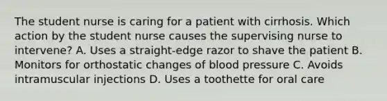 The student nurse is caring for a patient with cirrhosis. Which action by the student nurse causes the supervising nurse to intervene? A. Uses a straight-edge razor to shave the patient B. Monitors for orthostatic changes of blood pressure C. Avoids intramuscular injections D. Uses a toothette for oral care