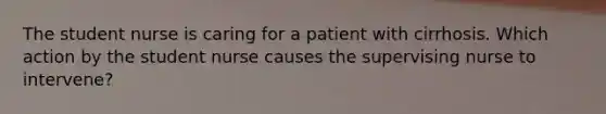 The student nurse is caring for a patient with cirrhosis. Which action by the student nurse causes the supervising nurse to intervene?