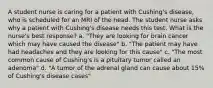 A student nurse is caring for a patient with Cushing's disease, who is scheduled for an MRI of the head. The student nurse asks why a patient with Cushing's disease needs this test. What is the nurse's best response? a. "They are looking for brain cancer which may have caused the disease" b. "The patient may have had headaches and they are looking for this cause" c. "The most common cause of Cushing's is a pituitary tumor called an adenoma" d. "A tumor of the adrenal gland can cause about 15% of Cushing's disease cases"