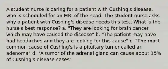 A student nurse is caring for a patient with Cushing's disease, who is scheduled for an MRI of the head. The student nurse asks why a patient with Cushing's disease needs this test. What is the nurse's best response? a. "They are looking for brain cancer which may have caused the disease" b. "The patient may have had headaches and they are looking for this cause" c. "The most common cause of Cushing's is a pituitary tumor called an adenoma" d. "A tumor of the adrenal gland can cause about 15% of Cushing's disease cases"