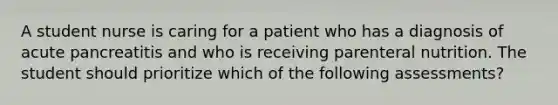 A student nurse is caring for a patient who has a diagnosis of acute pancreatitis and who is receiving parenteral nutrition. The student should prioritize which of the following assessments?