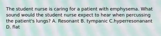 The student nurse is caring for a patient with emphysema. What sound would the student nurse expect to hear when percussing the patient's lungs? A. Resonant B. tympanic C.hyperresonanant D. flat