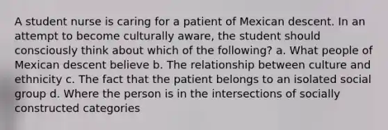 A student nurse is caring for a patient of Mexican descent. In an attempt to become culturally aware, the student should consciously think about which of the following? a. What people of Mexican descent believe b. The relationship between culture and ethnicity c. The fact that the patient belongs to an isolated social group d. Where the person is in the intersections of socially constructed categories