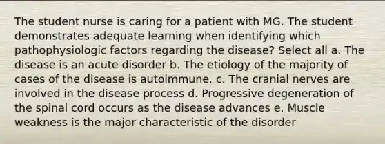 The student nurse is caring for a patient with MG. The student demonstrates adequate learning when identifying which pathophysiologic factors regarding the disease? Select all a. The disease is an acute disorder b. The etiology of the majority of cases of the disease is autoimmune. c. The cranial nerves are involved in the disease process d. Progressive degeneration of the spinal cord occurs as the disease advances e. Muscle weakness is the major characteristic of the disorder