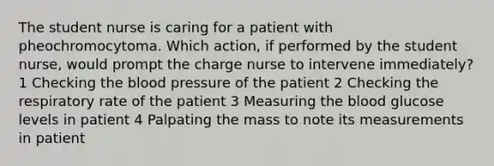 The student nurse is caring for a patient with pheochromocytoma. Which action, if performed by the student nurse, would prompt the charge nurse to intervene immediately? 1 Checking the blood pressure of the patient 2 Checking the respiratory rate of the patient 3 Measuring the blood glucose levels in patient 4 Palpating the mass to note its measurements in patient