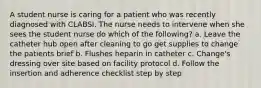 A student nurse is caring for a patient who was recently diagnosed with CLABSI. The nurse needs to intervene when she sees the student nurse do which of the following? a. Leave the catheter hub open after cleaning to go get supplies to change the patients brief b. Flushes heparin in catheter c. Change's dressing over site based on facility protocol d. Follow the insertion and adherence checklist step by step