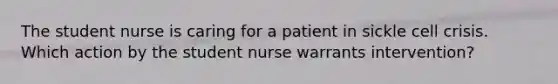 The student nurse is caring for a patient in sickle cell crisis. Which action by the student nurse warrants intervention?