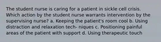 The student nurse is caring for a patient in sickle cell crisis. Which action by the student nurse warrants intervention by the supervising nurse? a. Keeping the patient's room cool b. Using distraction and relaxation tech- niques c. Positioning painful areas of the patient with support d. Using therapeutic touch