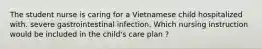 The student nurse is caring for a Vietnamese child hospitalized with. severe gastrointestinal infection. Which nursing instruction would be included in the child's care plan ?