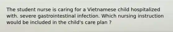 The student nurse is caring for a Vietnamese child hospitalized with. severe gastrointestinal infection. Which nursing instruction would be included in the child's care plan ?