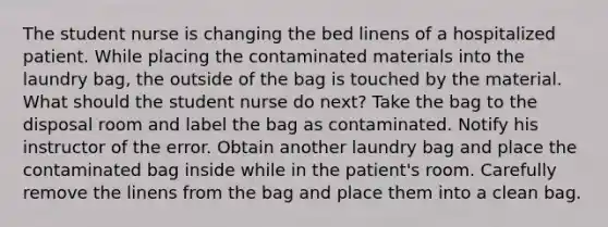 The student nurse is changing the bed linens of a hospitalized patient. While placing the contaminated materials into the laundry bag, the outside of the bag is touched by the material. What should the student nurse do next? Take the bag to the disposal room and label the bag as contaminated. Notify his instructor of the error. Obtain another laundry bag and place the contaminated bag inside while in the patient's room. Carefully remove the linens from the bag and place them into a clean bag.