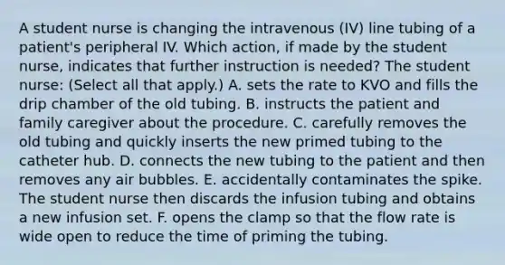 A student nurse is changing the intravenous (IV) line tubing of a patient's peripheral IV. Which action, if made by the student nurse, indicates that further instruction is needed? The student nurse: (Select all that apply.) A. sets the rate to KVO and fills the drip chamber of the old tubing. B. instructs the patient and family caregiver about the procedure. C. carefully removes the old tubing and quickly inserts the new primed tubing to the catheter hub. D. connects the new tubing to the patient and then removes any air bubbles. E. accidentally contaminates the spike. The student nurse then discards the infusion tubing and obtains a new infusion set. F. opens the clamp so that the flow rate is wide open to reduce the time of priming the tubing.