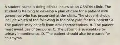 A student nurse is doing clinical hours at an OB/GYN clinic. The student is helping to develop a plan of care for a patient with gonorrhea who has presented at the clinic. The student should include which of the following in the care plan for this patient? A. The patient may benefit from oral contraceptives. B. The patient must avoid use of tampons. C. The patient is susceptible to urinary incontinence. D. The patient should also be treated for chlamydia.