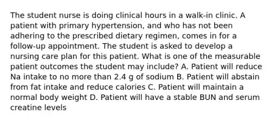 The student nurse is doing clinical hours in a walk-in clinic. A patient with primary hypertension, and who has not been adhering to the prescribed dietary regimen, comes in for a follow-up appointment. The student is asked to develop a nursing care plan for this patient. What is one of the measurable patient outcomes the student may include? A. Patient will reduce Na intake to no more than 2.4 g of sodium B. Patient will abstain from fat intake and reduce calories C. Patient will maintain a normal body weight D. Patient will have a stable BUN and serum creatine levels