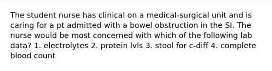 The student nurse has clinical on a medical-surgical unit and is caring for a pt admitted with a bowel obstruction in the SI. The nurse would be most concerned with which of the following lab data? 1. electrolytes 2. protein lvls 3. stool for c-diff 4. complete blood count