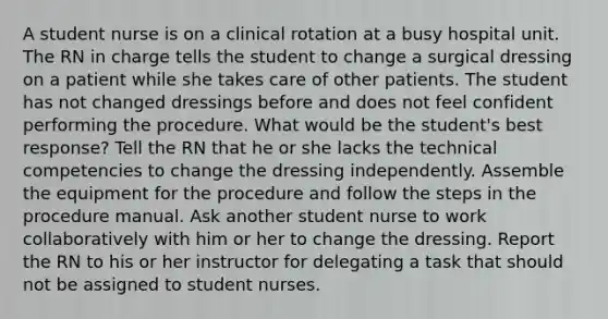 A student nurse is on a clinical rotation at a busy hospital unit. The RN in charge tells the student to change a surgical dressing on a patient while she takes care of other patients. The student has not changed dressings before and does not feel confident performing the procedure. What would be the student's best response? Tell the RN that he or she lacks the technical competencies to change the dressing independently. Assemble the equipment for the procedure and follow the steps in the procedure manual. Ask another student nurse to work collaboratively with him or her to change the dressing. Report the RN to his or her instructor for delegating a task that should not be assigned to student nurses.