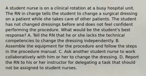 A student nurse is on a clinical rotation at a busy hospital unit. The RN in charge tells the student to change a surgical dressing on a patient while she takes care of other patients. The student has not changed dressings before and does not feel confident performing the procedure. What would be the student's best response? A. Tell the RN that he or she lacks the technical competencies to change the dressing independently. B. Assemble the equipment for the procedure and follow the steps in the procedure manual. C. Ask another student nurse to work collaboratively with him or her to change the dressing. D. Report the RN to his or her instructor for delegating a task that should not be assigned to student nurses.