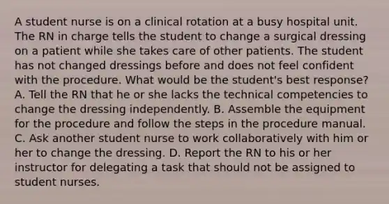 A student nurse is on a clinical rotation at a busy hospital unit. The RN in charge tells the student to change a surgical dressing on a patient while she takes care of other patients. The student has not changed dressings before and does not feel confident with the procedure. What would be the student's best response? A. Tell the RN that he or she lacks the technical competencies to change the dressing independently. B. Assemble the equipment for the procedure and follow the steps in the procedure manual. C. Ask another student nurse to work collaboratively with him or her to change the dressing. D. Report the RN to his or her instructor for delegating a task that should not be assigned to student nurses.