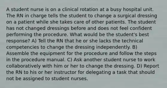 A student nurse is on a clinical rotation at a busy hospital unit. The RN in charge tells the student to change a surgical dressing on a patient while she takes care of other patients. The student has not changed dressings before and does not feel confident performing the procedure. What would be the student's best response? A) Tell the RN that he or she lacks the technical competencies to change the dressing independently. B) Assemble the equipment for the procedure and follow the steps in the procedure manual. C) Ask another student nurse to work collaboratively with him or her to change the dressing. D) Report the RN to his or her instructor for delegating a task that should not be assigned to student nurses.