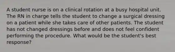 A student nurse is on a clinical rotation at a busy hospital unit. The RN in charge tells the student to change a surgical dressing on a patient while she takes care of other patients. The student has not changed dressings before and does not feel confident performing the procedure. What would be the student's best response?