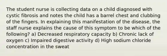 The student nurse is collecting data on a child diagnosed with cystic fibrosis and notes the child has a barrel chest and clubbing of the fingers. In explaining this manifestation of the disease, the staff nurse explains the cause of this symptom to be which of the following? a) Decreased respiratory capacity b) Chronic lack of oxygen c) Impaired digestive activity d) High sodium chloride concentration in the sweat