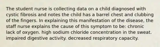 The student nurse is collecting data on a child diagnosed with cystic fibrosis and notes the child has a barrel chest and clubbing of the fingers. In explaining this manifestation of the disease, the staff nurse explains the cause of this symptom to be: chronic lack of oxygen. high sodium chloride concentration in the sweat. impaired digestive activity. decreased respiratory capacity.