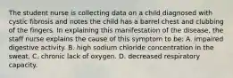 The student nurse is collecting data on a child diagnosed with cystic fibrosis and notes the child has a barrel chest and clubbing of the fingers. In explaining this manifestation of the disease, the staff nurse explains the cause of this symptom to be: A. impaired digestive activity. B. high sodium chloride concentration in the sweat. C. chronic lack of oxygen. D. decreased respiratory capacity.