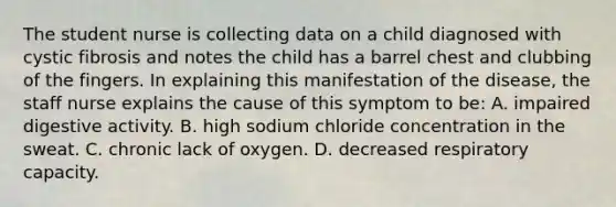 The student nurse is collecting data on a child diagnosed with cystic fibrosis and notes the child has a barrel chest and clubbing of the fingers. In explaining this manifestation of the disease, the staff nurse explains the cause of this symptom to be: A. impaired digestive activity. B. high sodium chloride concentration in the sweat. C. chronic lack of oxygen. D. decreased respiratory capacity.