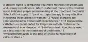 A student nurse is comparing treatment methods for urolithiasis and urinary incontinence. Which statement made by the student nurse indicates proper understanding of the treatment methods? Select all that apply. 1 "Local estrogen therapy is very effective in treating incontinence in women." 2 "Kegel exercises are contraindicated in women with incontinence." 3 "A transurethral catheter is recommended for long-term catheterization in the treatment of incontinence." 4 "Botulinum toxin injection is used as a last resort in the treatment of urolithiasis." 5 "Hydrochlorothiazide is the drug of choice for treatment of calcium stones."