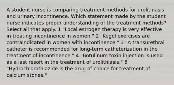 A student nurse is comparing treatment methods for urolithiasis and urinary incontinence. Which statement made by the student nurse indicates proper understanding of the treatment methods? Select all that apply. 1 "Local estrogen therapy is very effective in treating incontinence in women." 2 "Kegel exercises are contraindicated in women with incontinence." 3 "A transurethral catheter is recommended for long-term catheterization in the treatment of incontinence." 4 "Botulinum toxin injection is used as a last resort in the treatment of urolithiasis." 5 "Hydrochlorothiazide is the drug of choice for treatment of calcium stones."