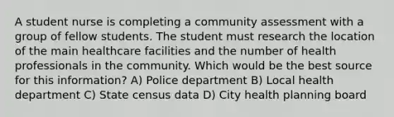 A student nurse is completing a community assessment with a group of fellow students. The student must research the location of the main healthcare facilities and the number of health professionals in the community. Which would be the best source for this information? A) Police department B) Local health department C) State census data D) City health planning board