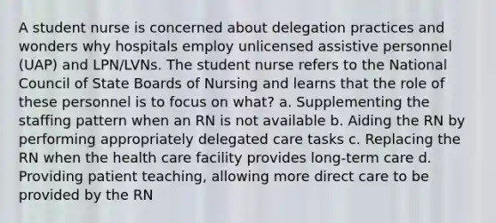 A student nurse is concerned about delegation practices and wonders why hospitals employ unlicensed assistive personnel (UAP) and LPN/LVNs. The student nurse refers to the National Council of State Boards of Nursing and learns that the role of these personnel is to focus on what? a. Supplementing the staffing pattern when an RN is not available b. Aiding the RN by performing appropriately delegated care tasks c. Replacing the RN when the health care facility provides long-term care d. Providing patient teaching, allowing more direct care to be provided by the RN