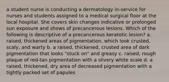 a student nurse is conducting a dermatology in-service for nurses and students assigned to a medical surgical floor at the local hospital. She covers skin changes indicative or prolonged sun exposure and shows of precancerous lesions. Which of the following is descriptive of a precancerous keratotic lesion? a. raised, thickened areas of pigmentation, which look crusted, scaly, and warty b. a raised, thickened, crusted area of dark pigmentation that looks "stuck on" and greasy c. raised, rough plaque of red-tan pigmentation with a slivery white scale d. a raised, thickened, dry area of decreased pigmentation with a tightly packed set of papules