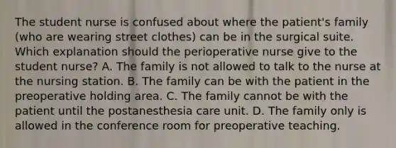 The student nurse is confused about where the patient's family (who are wearing street clothes) can be in the surgical suite. Which explanation should the perioperative nurse give to the student nurse? A. The family is not allowed to talk to the nurse at the nursing station. B. The family can be with the patient in the preoperative holding area. C. The family cannot be with the patient until the postanesthesia care unit. D. The family only is allowed in the conference room for preoperative teaching.