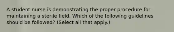 A student nurse is demonstrating the proper procedure for maintaining a sterile field. Which of the following guidelines should be followed? (Select all that apply.)