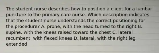 The student nurse describes how to position a client for a lumbar puncture to the primary care nurse. Which description indicates that the student nurse understands the correct positioning for the procedure? A. prone, with the head turned to the right B. supine, with the knees raised toward the chest C. lateral recumbent, with flexed knees D. lateral, with the right leg extended