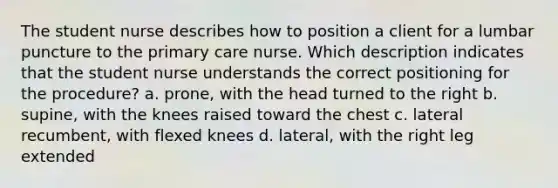 The student nurse describes how to position a client for a lumbar puncture to the primary care nurse. Which description indicates that the student nurse understands the correct positioning for the procedure? a. prone, with the head turned to the right b. supine, with the knees raised toward the chest c. lateral recumbent, with flexed knees d. lateral, with the right leg extended