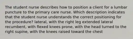 The student nurse describes how to position a client for a lumbar puncture to the primary care nurse. Which description indicates that the student nurse understands the correct positioning for the procedure? lateral, with the right leg extended lateral recumbent, with flexed knees prone, with the head turned to the right supine, with the knees raised toward the chest