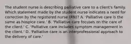 The student nurse is describing palliative care to a client's family. Which statement made by the student nurse indicates a need for correction by the registered nurse (RN)? A. 'Palliative care is the same as hospice care.' B. 'Palliative care focuses on the care of the client.' C. 'Palliative care includes symptom management in the client.' D. 'Palliative care is an interprofessional approach to the delivery of care.'