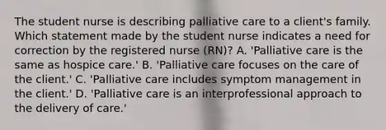 The student nurse is describing palliative care to a client's family. Which statement made by the student nurse indicates a need for correction by the registered nurse (RN)? A. 'Palliative care is the same as hospice care.' B. 'Palliative care focuses on the care of the client.' C. 'Palliative care includes symptom management in the client.' D. 'Palliative care is an interprofessional approach to the delivery of care.'